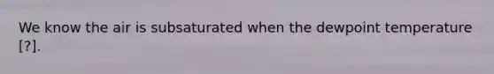 We know the air is subsaturated when the dewpoint temperature [?].