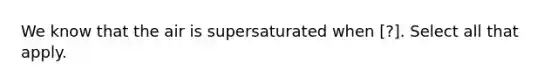 We know that the air is supersaturated when [?]. Select all that apply.