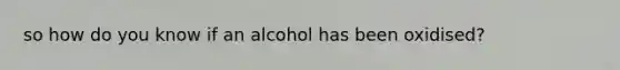 so how do you know if an alcohol has been oxidised?