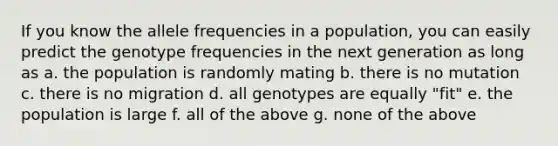 If you know the allele frequencies in a population, you can easily predict the genotype frequencies in the next generation as long as a. the population is randomly mating b. there is no mutation c. there is no migration d. all genotypes are equally "fit" e. the population is large f. all of the above g. none of the above