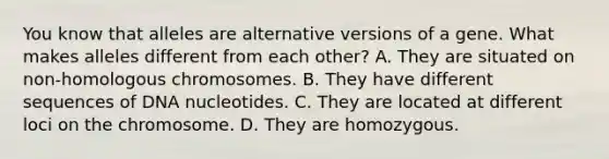 You know that alleles are alternative versions of a gene. What makes alleles different from each other? A. They are situated on non-homologous chromosomes. B. They have different sequences of DNA nucleotides. C. They are located at different loci on the chromosome. D. They are homozygous.