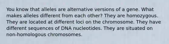 You know that alleles are alternative versions of a gene. What makes alleles different from each other? They are homozygous. They are located at different loci on the chromosome. They have different sequences of DNA nucleotides. They are situated on non-homologous chromosomes.