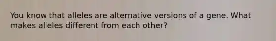 You know that alleles are alternative versions of a gene. What makes alleles different from each other?