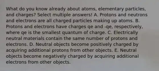 What do you know already about atoms, elementary particles, and charges? Select multiple answers! A. Protons and neutrons and electrons are all charged particles making up atoms. B. Protons and electrons have charges qe and -qe, respectively, where qe is the smallest quantum of charge. C. Electrically neutral materials contain the same number of protons and electrons. D. Neutral objects become positively charged by acquiring additional protons from other objects. E. Neutral objects become negatively charged by acquiring additional electrons from other objects.