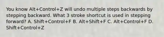 You know Alt+Control+Z will undo multiple steps backwards by stepping backward. What 3 stroke shortcut is used in stepping forward? A. Shift+Control+F B. Alt+Shift+F C. Alt+Control+F D. Shift+Control+Z