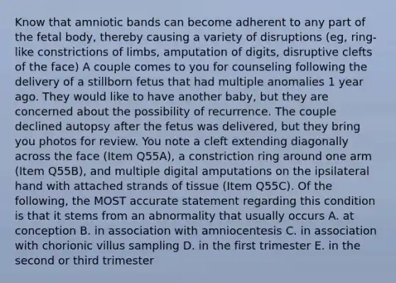 Know that amniotic bands can become adherent to any part of the fetal body, thereby causing a variety of disruptions (eg, ring-like constrictions of limbs, amputation of digits, disruptive clefts of the face) A couple comes to you for counseling following the delivery of a stillborn fetus that had multiple anomalies 1 year ago. They would like to have another baby, but they are concerned about the possibility of recurrence. The couple declined autopsy after the fetus was delivered, but they bring you photos for review. You note a cleft extending diagonally across the face (Item Q55A), a constriction ring around one arm (Item Q55B), and multiple digital amputations on the ipsilateral hand with attached strands of tissue (Item Q55C). Of the following, the MOST accurate statement regarding this condition is that it stems from an abnormality that usually occurs A. at conception B. in association with amniocentesis C. in association with chorionic villus sampling D. in the first trimester E. in the second or third trimester