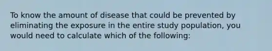 To know the amount of disease that could be prevented by eliminating the exposure in the entire study population, you would need to calculate which of the following: