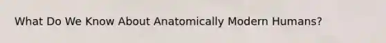 What Do We Know About Anatomically Modern Humans?
