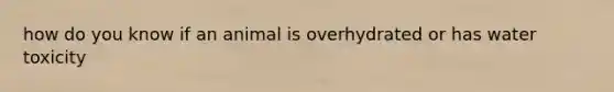 how do you know if an animal is overhydrated or has water toxicity