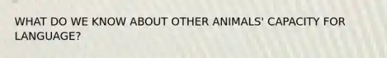 WHAT DO WE KNOW ABOUT OTHER ANIMALS' CAPACITY FOR LANGUAGE?