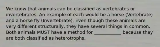 We know that animals can be classified as vertebrates or invertebrates. An example of each would be a horse (Vertebrate) and a horse fly (Invertebrate). Even though these animals are very different structurally, they have several things in common. Both animals MUST have a method for ____________ because they are both classified as heterotrophs.