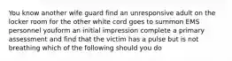 You know another wife guard find an unresponsive adult on the locker room for the other white cord goes to summon EMS personnel youform an initial impression complete a primary assessment and find that the victim has a pulse but is not breathing which of the following should you do