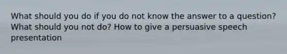 What should you do if you do not know the answer to a question? What should you not do? How to give a persuasive speech presentation