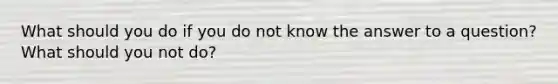 What should you do if you do not know the answer to a question? What should you not do?