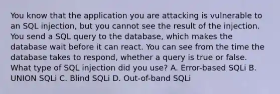 You know that the application you are attacking is vulnerable to an SQL injection, but you cannot see the result of the injection. You send a SQL query to the database, which makes the database wait before it can react. You can see from the time the database takes to respond, whether a query is true or false. What type of SQL injection did you use? A. Error-based SQLi B. UNION SQLi C. Blind SQLi D. Out-of-band SQLi