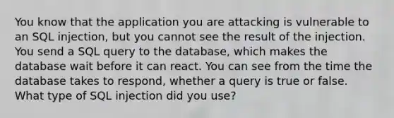 You know that the application you are attacking is vulnerable to an SQL injection, but you cannot see the result of the injection. You send a SQL query to the database, which makes the database wait before it can react. You can see from the time the database takes to respond, whether a query is true or false. What type of SQL injection did you use?