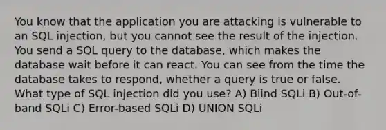 You know that the application you are attacking is vulnerable to an SQL injection, but you cannot see the result of the injection. You send a SQL query to the database, which makes the database wait before it can react. You can see from the time the database takes to respond, whether a query is true or false. What type of SQL injection did you use? A) Blind SQLi B) Out-of-band SQLi C) Error-based SQLi D) UNION SQLi