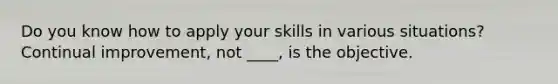 Do you know how to apply your skills in various situations? Continual improvement, not ____, is the objective.