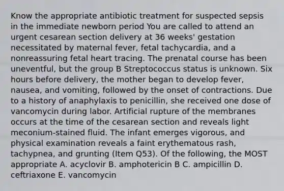 Know the appropriate antibiotic treatment for suspected sepsis in the immediate newborn period You are called to attend an urgent cesarean section delivery at 36 weeks' gestation necessitated by maternal fever, fetal tachycardia, and a nonreassuring fetal heart tracing. The prenatal course has been uneventful, but the group B Streptococcus status is unknown. Six hours before delivery, the mother began to develop fever, nausea, and vomiting, followed by the onset of contractions. Due to a history of anaphylaxis to penicillin, she received one dose of vancomycin during labor. Artificial rupture of the membranes occurs at the time of the cesarean section and reveals light meconium-stained fluid. The infant emerges vigorous, and physical examination reveals a faint erythematous rash, tachypnea, and grunting (Item Q53). Of the following, the MOST appropriate A. acyclovir B. amphotericin B C. ampicillin D. ceftriaxone E. vancomycin