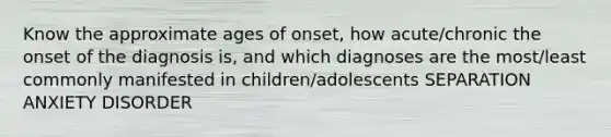 Know the approximate ages of onset, how acute/chronic the onset of the diagnosis is, and which diagnoses are the most/least commonly manifested in children/adolescents SEPARATION ANXIETY DISORDER