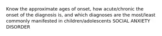 Know the approximate ages of onset, how acute/chronic the onset of the diagnosis is, and which diagnoses are the most/least commonly manifested in children/adolescents SOCIAL ANXIETY DISORDER