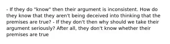 - If they do "know" then their argument is inconsistent. How do they know that they aren't being deceived into thinking that the premises are true? - If they don't then why should we take their argument seriously? After all, they don't know whether their premises are true