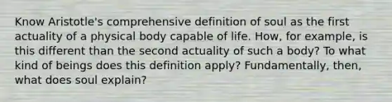 Know Aristotle's comprehensive definition of soul as the first actuality of a physical body capable of life. How, for example, is this different than the second actuality of such a body? To what kind of beings does this definition apply? Fundamentally, then, what does soul explain?