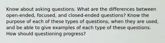 Know about asking questions. What are the differences between open-ended, focused, and closed-ended questions? Know the purpose of each of these types of questions, when they are used, and be able to give examples of each type of these questions. How should questioning progress?