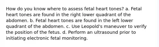 How do you know where to assess fetal heart tones? a. Fetal heart tones are found in the right lower quadrant of the abdomen. b. Fetal heart tones are found in the left lower quadrant of the abdomen. c. Use Leopold's maneuver to verify the position of the fetus. d. Perform an ultrasound prior to initiating electronic fetal monitoring.