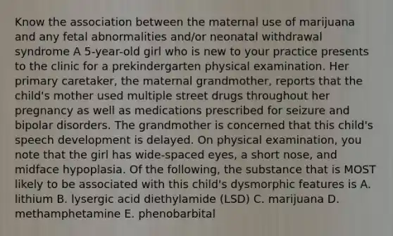 Know the association between the maternal use of marijuana and any fetal abnormalities and/or neonatal withdrawal syndrome A 5-year-old girl who is new to your practice presents to the clinic for a prekindergarten physical examination. Her primary caretaker, the maternal grandmother, reports that the child's mother used multiple street drugs throughout her pregnancy as well as medications prescribed for seizure and bipolar disorders. The grandmother is concerned that this child's speech development is delayed. On physical examination, you note that the girl has wide-spaced eyes, a short nose, and midface hypoplasia. Of the following, the substance that is MOST likely to be associated with this child's dysmorphic features is A. lithium B. lysergic acid diethylamide (LSD) C. marijuana D. methamphetamine E. phenobarbital