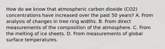 How do we know that atmospheric carbon dioxide (CO2) concentrations have increased over the past 50 years? A. From analysis of changes in tree ring widths. B. From direct measurements of the composition of the atmosphere. C. From the melting of ice sheets. D. From measurements of global surface temperatures.