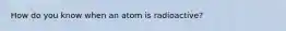 How do you know when an atom is radioactive?
