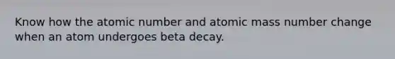 Know how the atomic number and atomic mass number change when an atom undergoes beta decay.