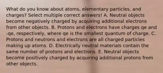 What do you know about atoms, elementary particles, and charges? Select multiple correct answers! A. Neutral objects become negatively charged by acquiring additional electrons from other objects. B. Protons and electrons have charges qe and -qe, respectively, where qe is the smallest quantum of charge. C. Protons and neutrons and electrons are all charged particles making up atoms. D. Electrically neutral materials contain the same number of protons and electrons. E. Neutral objects become positively charged by acquiring additional protons from other objects.