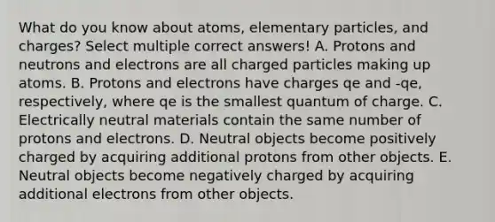 What do you know about atoms, elementary particles, and charges? Select multiple correct answers! A. Protons and neutrons and electrons are all charged particles making up atoms. B. Protons and electrons have charges qe and -qe, respectively, where qe is the smallest quantum of charge. C. Electrically neutral materials contain the same number of protons and electrons. D. Neutral objects become positively charged by acquiring additional protons from other objects. E. Neutral objects become negatively charged by acquiring additional electrons from other objects.