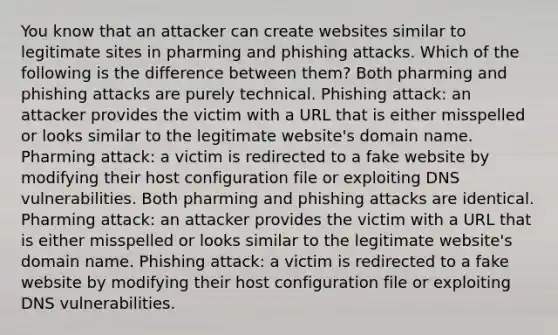 You know that an attacker can create websites similar to legitimate sites in pharming and phishing attacks. Which of the following is the difference between them? Both pharming and phishing attacks are purely technical. Phishing attack: an attacker provides the victim with a URL that is either misspelled or looks similar to the legitimate website's domain name. Pharming attack: a victim is redirected to a fake website by modifying their host configuration file or exploiting DNS vulnerabilities. Both pharming and phishing attacks are identical. Pharming attack: an attacker provides the victim with a URL that is either misspelled or looks similar to the legitimate website's domain name. Phishing attack: a victim is redirected to a fake website by modifying their host configuration file or exploiting DNS vulnerabilities.