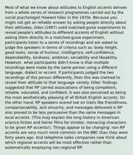 Most of what we know about attitudes to English accents derives from a whole series of research programmes carried out by the social psychologist Howard Giles in the 1970s. Because you might not get an reliable answer by asking people directly about their attitudes, Giles (1987) used matched-guise experiments to reveal people's attitudes to different accents of English without asking them directly. In a matched-guise experiment, participants listen to a series of recordings and are asked to judge the speakers in terms of criteria such as: body height, good looks, sense of humour, intelligence, self-confidence, dependability, kindness, ambition, sociability and likeability. However, what participants didn't know is that multiple recordings were made by the same person using a different language, dialect or accent. If participants judged the two recordings of this person differently, then this was claimed to reveal their attitude to that language variety. Giles' findings suggested that RP carried associations of being competent, reliable, educated, and confident. It was also perceived as being the most aesthetically pleasing of all British English accents. On the other hand, RP speakers scored low on traits like friendliness, companionability, and sincerity, and messages delivered in RP also proved to be less persuasive than the same messages in local accents. (This may explain the long history in American science-fiction and horror films for sinister, menacing characters to be given RP accents!). Things appear to be changing: non-RP accents are very much more common on the BBC than they were forty years ago. And telephone sales companies now think about which regional accents will be most effective rather than automatically employing non-regional RP.