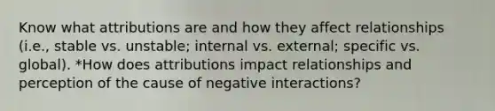 Know what attributions are and how they affect relationships (i.e., stable vs. unstable; internal vs. external; specific vs. global). *How does attributions impact relationships and perception of the cause of negative interactions?