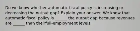 Do we know whether automatic fiscal policy is increasing or decreasing the output​ gap? Explain your answer. We know that automatic fiscal policy is​ ______ the output gap because revenues are​ ______ than their​full-employment levels.