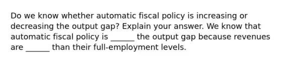 Do we know whether automatic fiscal policy is increasing or decreasing the output​ gap? Explain your answer. We know that automatic fiscal policy is​ ______ the output gap because revenues are​ ______ than their​ full-employment levels.