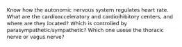 Know how the autonomic nervous system regulates heart rate. What are the cardioacceleratory and cardioihibitory centers, and where are they located? Which is controlled by parasympathetic/sympathetic? Which one usese the thoracic nerve or vagus nerve?