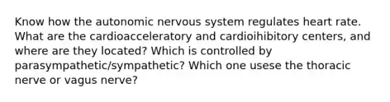 Know how the autonomic nervous system regulates heart rate. What are the cardioacceleratory and cardioihibitory centers, and where are they located? Which is controlled by parasympathetic/sympathetic? Which one usese the thoracic nerve or vagus nerve?