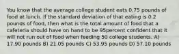 You know that the average college student eats 0.75 pounds of food at lunch. If the standard deviation of that eating is 0.2 pounds of food, then what is the total amount of food that a cafeteria should have on hand to be 95percent confident that it will not run out of food when feeding 50 college students. A) 17.90 pounds B) 21.05 pounds C) 53.95 pounds D) 57.10 pounds