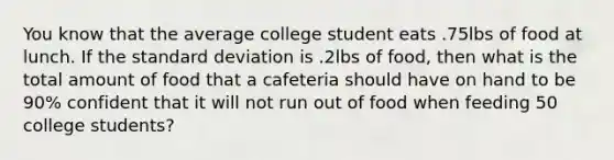 You know that the average college student eats .75lbs of food at lunch. If the standard deviation is .2lbs of food, then what is the total amount of food that a cafeteria should have on hand to be 90% confident that it will not run out of food when feeding 50 college students?