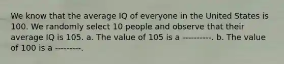 We know that the average IQ of everyone in the United States is 100. We randomly select 10 people and observe that their average IQ is 105. a. The value of 105 is a ----------. b. The value of 100 is a ---------.