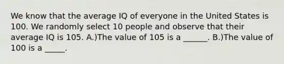 We know that the average IQ of everyone in the United States is 100. We randomly select 10 people and observe that their average IQ is 105. A.)The value of 105 is a ______. B.)The value of 100 is a _____.