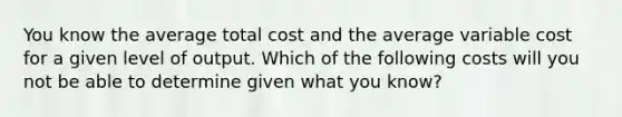 You know the average total cost and the average variable cost for a given level of output. Which of the following costs will you not be able to determine given what you know?