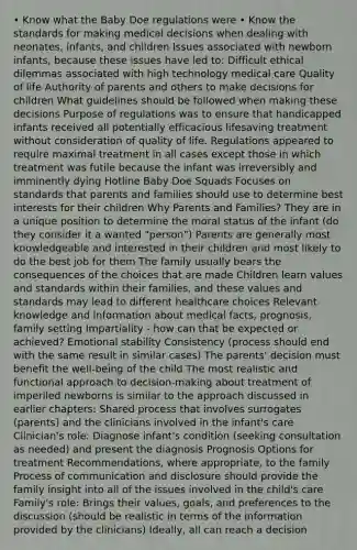 • Know what the Baby Doe regulations were • Know the standards for making medical decisions when dealing with neonates, infants, and children Issues associated with newborn infants, because these issues have led to: Difficult ethical dilemmas associated with high technology medical care Quality of life Authority of parents and others to make decisions for children What guidelines should be followed when making these decisions Purpose of regulations was to ensure that handicapped infants received all potentially efficacious lifesaving treatment without consideration of quality of life. Regulations appeared to require maximal treatment in all cases except those in which treatment was futile because the infant was irreversibly and imminently dying Hotline Baby Doe Squads Focuses on standards that parents and families should use to determine best interests for their children Why Parents and Families? They are in a unique position to determine the moral status of the infant (do they consider it a wanted "person") Parents are generally most knowledgeable and interested in their children and most likely to do the best job for them The family usually bears the consequences of the choices that are made Children learn values and standards within their families, and these values and standards may lead to different healthcare choices Relevant knowledge and information about medical facts, prognosis, family setting Impartiality - how can that be expected or achieved? Emotional stability Consistency (process should end with the same result in similar cases) The parents' decision must benefit the well-being of the child The most realistic and functional approach to decision-making about treatment of imperiled newborns is similar to the approach discussed in earlier chapters: Shared process that involves surrogates (parents) and the clinicians involved in the infant's care Clinician's role: Diagnose infant's condition (seeking consultation as needed) and present the diagnosis Prognosis Options for treatment Recommendations, where appropriate, to the family Process of communication and disclosure should provide the family insight into all of the issues involved in the child's care Family's role: Brings their values, goals, and preferences to the discussion (should be realistic in terms of the information provided by the clinicians) Ideally, all can reach a decision