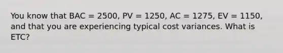 You know that BAC = 2500, PV = 1250, AC = 1275, EV = 1150, and that you are experiencing typical cost variances. What is ETC?