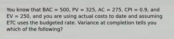 You know that BAC = 500, PV = 325, AC = 275, CPI = 0.9, and EV = 250, and you are using actual costs to date and assuming ETC uses the budgeted rate. Variance at completion tells you which of the following?